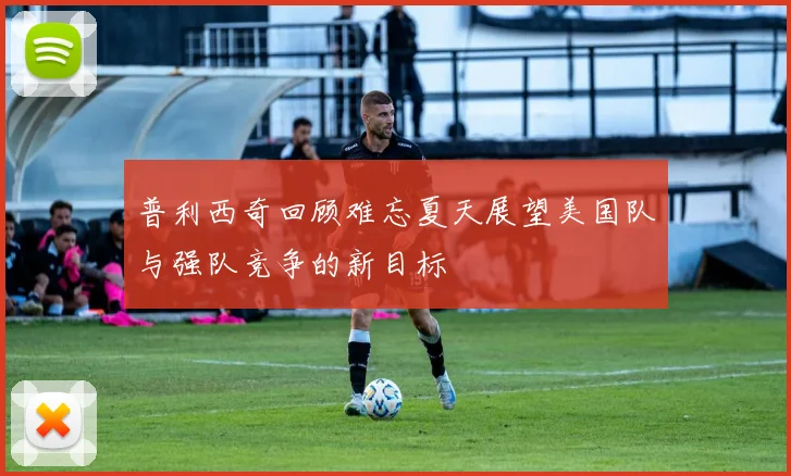 普利西奇回顾难忘夏天展望美国队与强队竞争的新目标