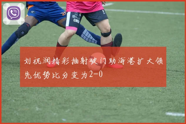 刘祝润精彩抽射破门助海港扩大领先优势比分变为2-0