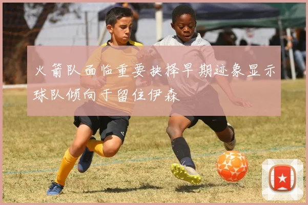 火箭队面临重要抉择早期迹象显示球队倾向于留住伊森