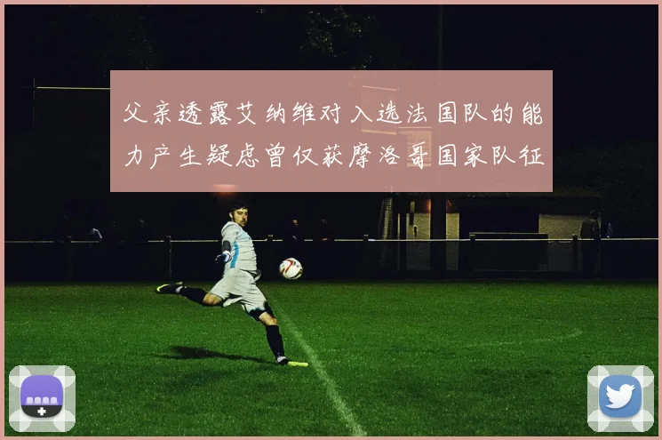 父亲透露艾纳维对入选法国队的能力产生疑虑曾仅获摩洛哥国家队征召