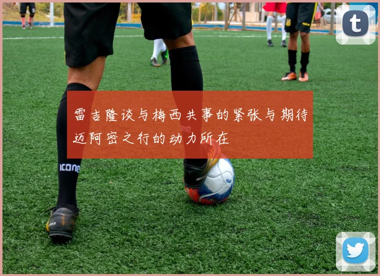雷吉隆谈与梅西共事的紧张与期待迈阿密之行的动力所在