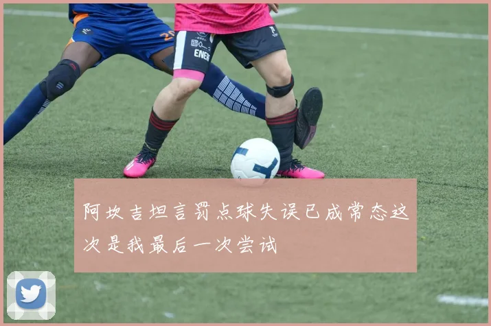 阿坎吉坦言罚点球失误已成常态这次是我最后一次尝试