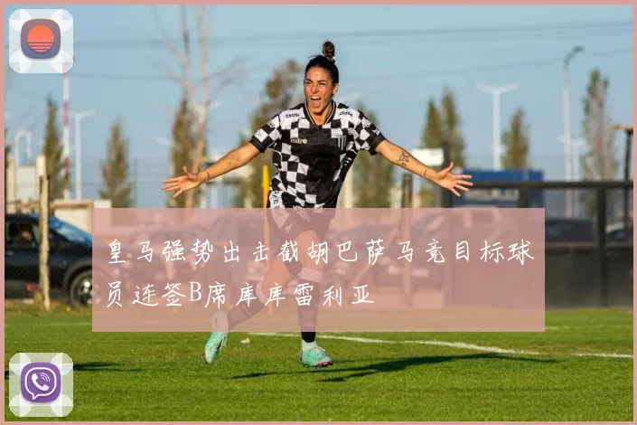皇马强势出击截胡巴萨马竞目标球员连签B席库库雷利亚