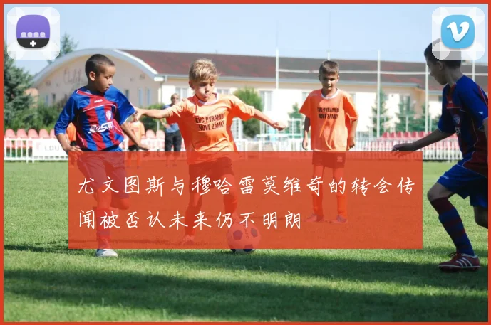 尤文图斯与穆哈雷莫维奇的转会传闻被否认未来仍不明朗