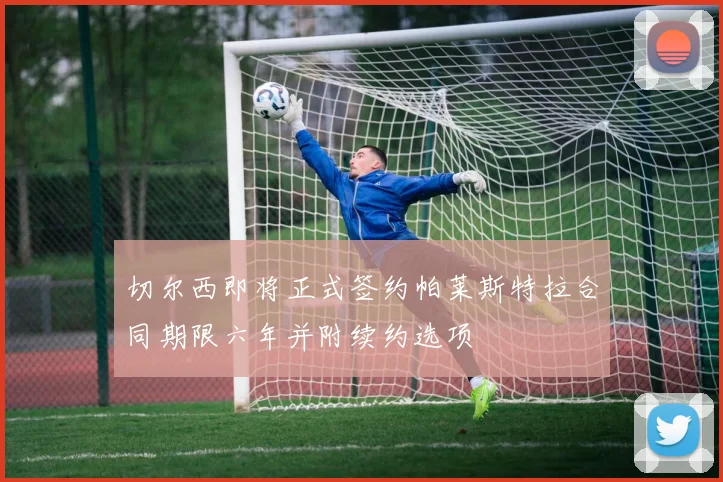切尔西即将正式签约帕莱斯特拉合同期限六年并附续约选项