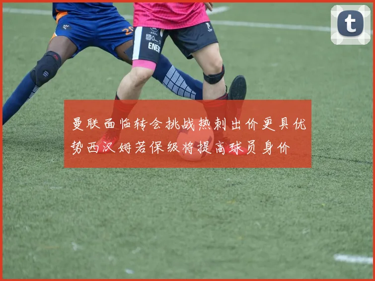 曼联面临转会挑战热刺出价更具优势西汉姆若保级将提高球员身价